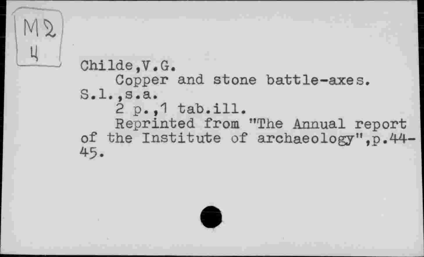 ﻿Childe.V.G.
Copper and stone battle-axes.
S.l.,s.a.
2 p.,1 tab.ill.
Reprinted from ’’The Annual report of the Institute of archaeology’’,p. 44-45.